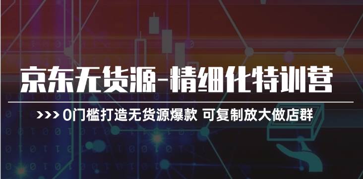 京东无货源-精细化特训营，0门槛打造无货源爆款 可复制放大做店群-玖玖资源网