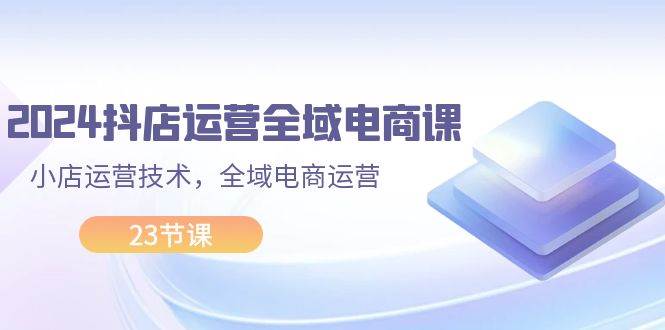 2024抖店运营-全域电商课，小店运营技术，全域电商运营（23节课）-玖玖资源网