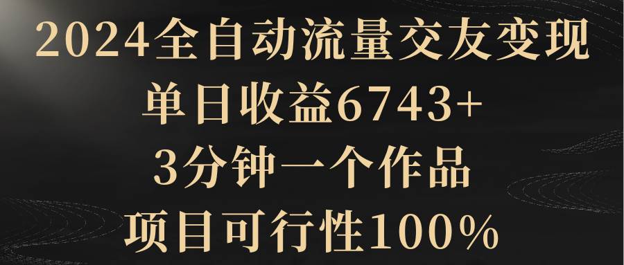 2024全自动流量交友变现，单日收益6743+，3分钟一个作品，项目可行性100%-玖玖资源网