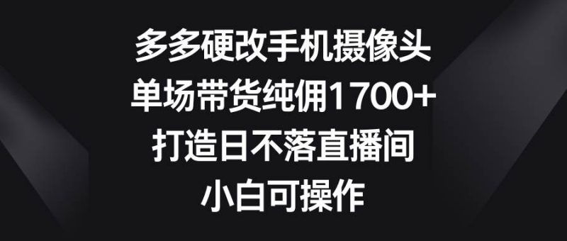 多多硬改手机摄像头，单场带货纯佣1700+，打造日不落直播间，小白可操作-玖玖资源网