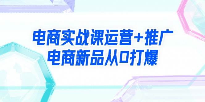 电商实战课运营+推广，电商新品从0打爆（99节视频课）-玖玖资源网