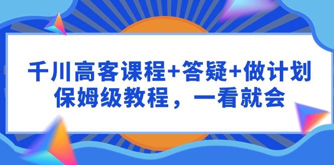 千川 高客课程+答疑+做计划，保姆级教程，一看就会-玖玖资源网