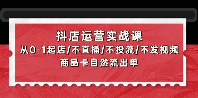 抖店运营实战课：从0-1起店/不直播/不投流/不发视频/商品卡自然流出单-玖玖资源网