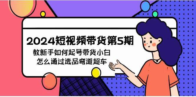 2024短视频带货第5期，教新手如何起号，带货小白怎么通过选品弯道超车-玖玖资源网