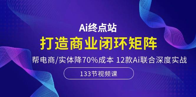Ai终点站，打造商业闭环矩阵，帮电商/实体降70%成本，12款Ai联合深度实战-玖玖资源网