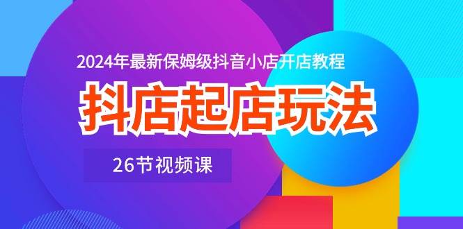 抖店起店玩法，2024年最新保姆级抖音小店开店教程（26节视频课）-玖玖资源网