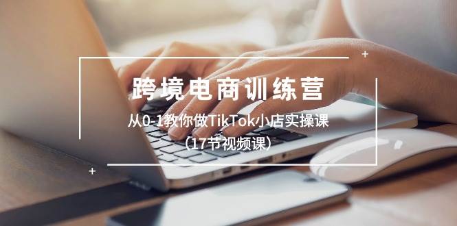 跨境电商训练营：从0-1教你做TikTok小店实操课（17节视频课）-玖玖资源网