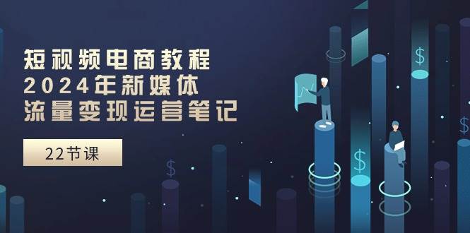 短视频电商教程：2024年新媒体流量变现运营笔记（25节课）-玖玖资源网