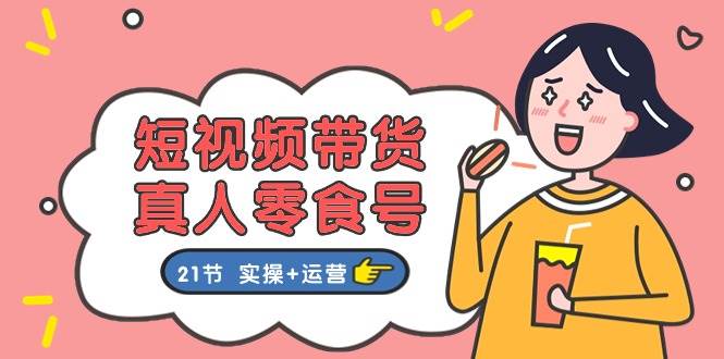 短视频带货真人零食号：更全面的零食带货教程：21节 实操+运营-玖玖资源网