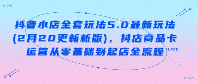 抖音小店全套玩法5.0最新玩法(2月20更新新版)，抖店商品卡运营从零基础到起店全流程-玖玖资源网