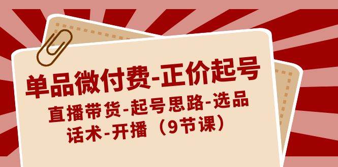 单品微付费-正价起号：直播带货-起号思路-选品-话术-开播（9节课）-玖玖资源网